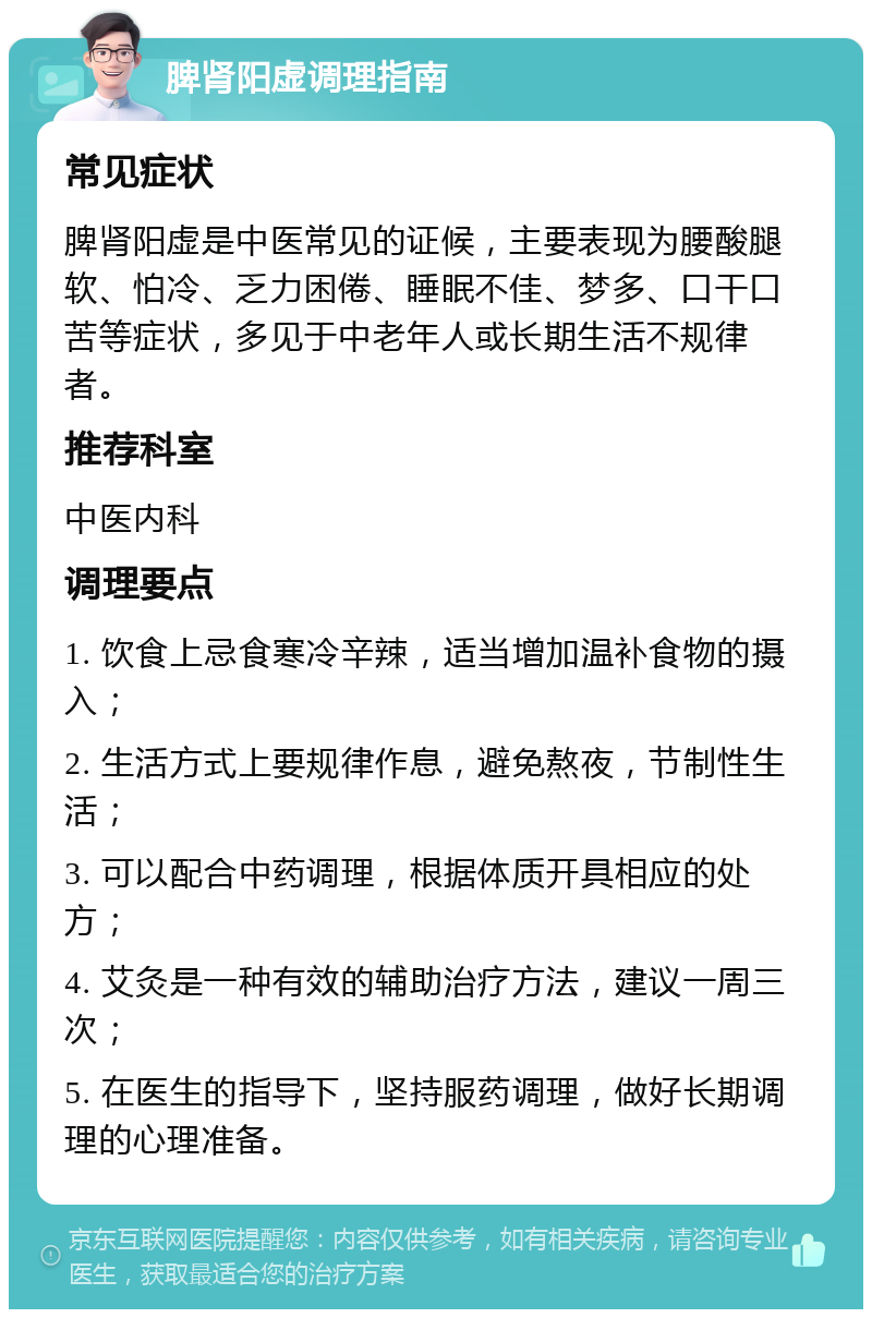 脾肾阳虚调理指南 常见症状 脾肾阳虚是中医常见的证候，主要表现为腰酸腿软、怕冷、乏力困倦、睡眠不佳、梦多、口干口苦等症状，多见于中老年人或长期生活不规律者。 推荐科室 中医内科 调理要点 1. 饮食上忌食寒冷辛辣，适当增加温补食物的摄入； 2. 生活方式上要规律作息，避免熬夜，节制性生活； 3. 可以配合中药调理，根据体质开具相应的处方； 4. 艾灸是一种有效的辅助治疗方法，建议一周三次； 5. 在医生的指导下，坚持服药调理，做好长期调理的心理准备。