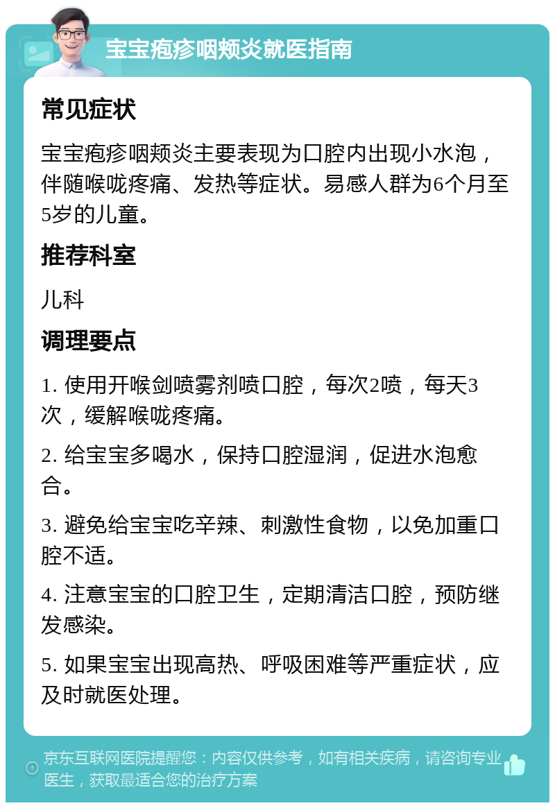 宝宝疱疹咽颊炎就医指南 常见症状 宝宝疱疹咽颊炎主要表现为口腔内出现小水泡，伴随喉咙疼痛、发热等症状。易感人群为6个月至5岁的儿童。 推荐科室 儿科 调理要点 1. 使用开喉剑喷雾剂喷口腔，每次2喷，每天3次，缓解喉咙疼痛。 2. 给宝宝多喝水，保持口腔湿润，促进水泡愈合。 3. 避免给宝宝吃辛辣、刺激性食物，以免加重口腔不适。 4. 注意宝宝的口腔卫生，定期清洁口腔，预防继发感染。 5. 如果宝宝出现高热、呼吸困难等严重症状，应及时就医处理。