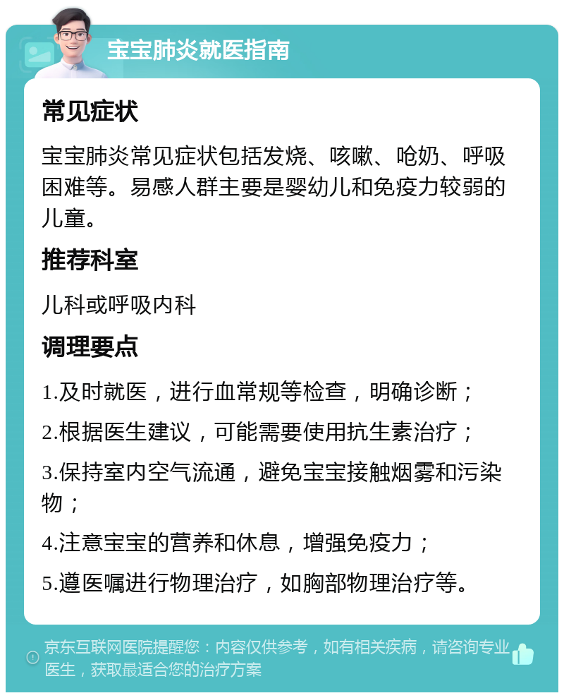 宝宝肺炎就医指南 常见症状 宝宝肺炎常见症状包括发烧、咳嗽、呛奶、呼吸困难等。易感人群主要是婴幼儿和免疫力较弱的儿童。 推荐科室 儿科或呼吸内科 调理要点 1.及时就医，进行血常规等检查，明确诊断； 2.根据医生建议，可能需要使用抗生素治疗； 3.保持室内空气流通，避免宝宝接触烟雾和污染物； 4.注意宝宝的营养和休息，增强免疫力； 5.遵医嘱进行物理治疗，如胸部物理治疗等。