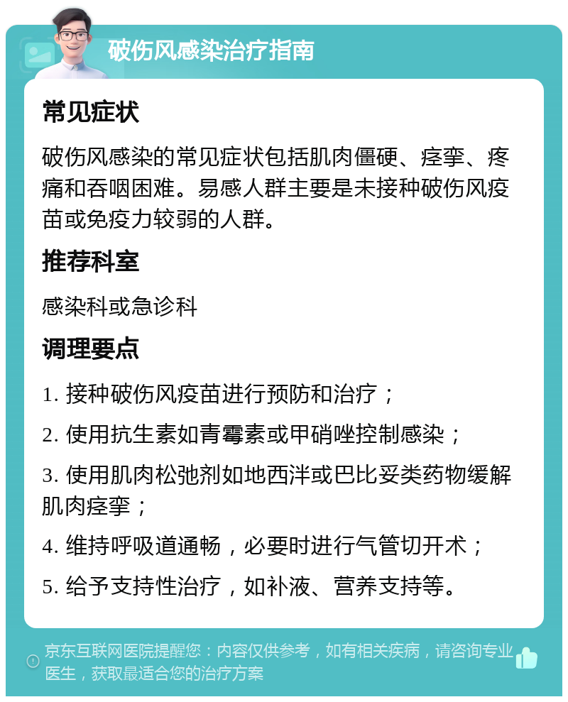 破伤风感染治疗指南 常见症状 破伤风感染的常见症状包括肌肉僵硬、痉挛、疼痛和吞咽困难。易感人群主要是未接种破伤风疫苗或免疫力较弱的人群。 推荐科室 感染科或急诊科 调理要点 1. 接种破伤风疫苗进行预防和治疗； 2. 使用抗生素如青霉素或甲硝唑控制感染； 3. 使用肌肉松弛剂如地西泮或巴比妥类药物缓解肌肉痉挛； 4. 维持呼吸道通畅，必要时进行气管切开术； 5. 给予支持性治疗，如补液、营养支持等。