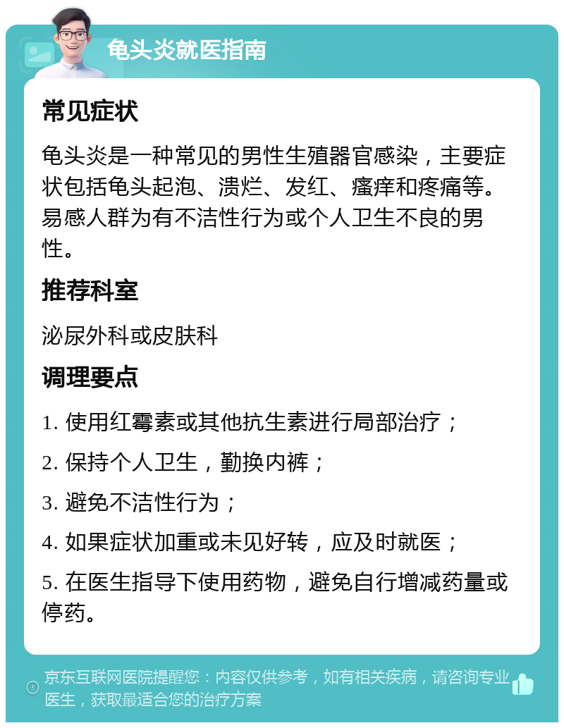 龟头炎就医指南 常见症状 龟头炎是一种常见的男性生殖器官感染，主要症状包括龟头起泡、溃烂、发红、瘙痒和疼痛等。易感人群为有不洁性行为或个人卫生不良的男性。 推荐科室 泌尿外科或皮肤科 调理要点 1. 使用红霉素或其他抗生素进行局部治疗； 2. 保持个人卫生，勤换内裤； 3. 避免不洁性行为； 4. 如果症状加重或未见好转，应及时就医； 5. 在医生指导下使用药物，避免自行增减药量或停药。