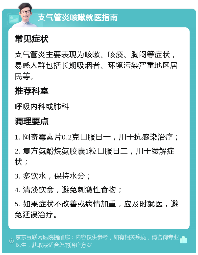 支气管炎咳嗽就医指南 常见症状 支气管炎主要表现为咳嗽、咳痰、胸闷等症状，易感人群包括长期吸烟者、环境污染严重地区居民等。 推荐科室 呼吸内科或肺科 调理要点 1. 阿奇霉素片0.2克口服日一，用于抗感染治疗； 2. 复方氨酚烷氨胶囊1粒口服日二，用于缓解症状； 3. 多饮水，保持水分； 4. 清淡饮食，避免刺激性食物； 5. 如果症状不改善或病情加重，应及时就医，避免延误治疗。