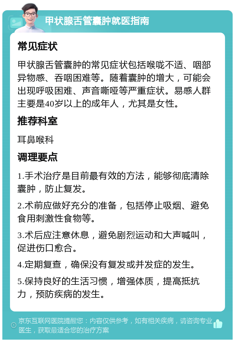 甲状腺舌管囊肿就医指南 常见症状 甲状腺舌管囊肿的常见症状包括喉咙不适、咽部异物感、吞咽困难等。随着囊肿的增大，可能会出现呼吸困难、声音嘶哑等严重症状。易感人群主要是40岁以上的成年人，尤其是女性。 推荐科室 耳鼻喉科 调理要点 1.手术治疗是目前最有效的方法，能够彻底清除囊肿，防止复发。 2.术前应做好充分的准备，包括停止吸烟、避免食用刺激性食物等。 3.术后应注意休息，避免剧烈运动和大声喊叫，促进伤口愈合。 4.定期复查，确保没有复发或并发症的发生。 5.保持良好的生活习惯，增强体质，提高抵抗力，预防疾病的发生。