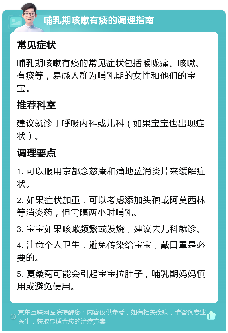 哺乳期咳嗽有痰的调理指南 常见症状 哺乳期咳嗽有痰的常见症状包括喉咙痛、咳嗽、有痰等，易感人群为哺乳期的女性和他们的宝宝。 推荐科室 建议就诊于呼吸内科或儿科（如果宝宝也出现症状）。 调理要点 1. 可以服用京都念慈庵和蒲地蓝消炎片来缓解症状。 2. 如果症状加重，可以考虑添加头孢或阿莫西林等消炎药，但需隔两小时哺乳。 3. 宝宝如果咳嗽频繁或发烧，建议去儿科就诊。 4. 注意个人卫生，避免传染给宝宝，戴口罩是必要的。 5. 夏桑菊可能会引起宝宝拉肚子，哺乳期妈妈慎用或避免使用。