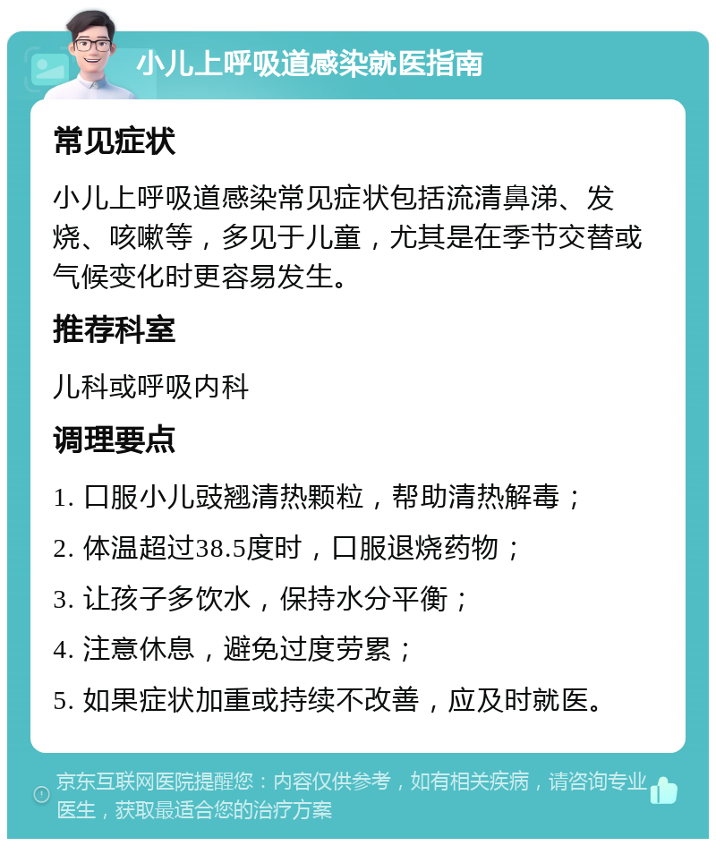 小儿上呼吸道感染就医指南 常见症状 小儿上呼吸道感染常见症状包括流清鼻涕、发烧、咳嗽等，多见于儿童，尤其是在季节交替或气候变化时更容易发生。 推荐科室 儿科或呼吸内科 调理要点 1. 口服小儿豉翘清热颗粒，帮助清热解毒； 2. 体温超过38.5度时，口服退烧药物； 3. 让孩子多饮水，保持水分平衡； 4. 注意休息，避免过度劳累； 5. 如果症状加重或持续不改善，应及时就医。