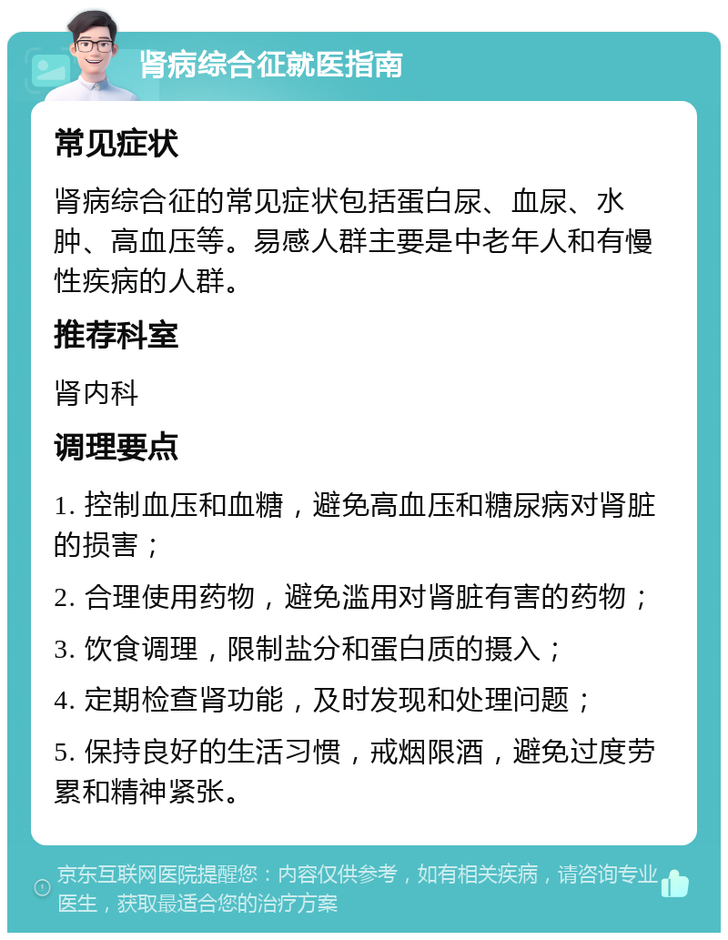 肾病综合征就医指南 常见症状 肾病综合征的常见症状包括蛋白尿、血尿、水肿、高血压等。易感人群主要是中老年人和有慢性疾病的人群。 推荐科室 肾内科 调理要点 1. 控制血压和血糖，避免高血压和糖尿病对肾脏的损害； 2. 合理使用药物，避免滥用对肾脏有害的药物； 3. 饮食调理，限制盐分和蛋白质的摄入； 4. 定期检查肾功能，及时发现和处理问题； 5. 保持良好的生活习惯，戒烟限酒，避免过度劳累和精神紧张。