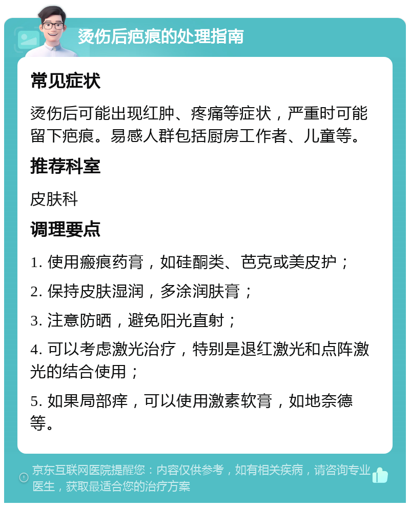 烫伤后疤痕的处理指南 常见症状 烫伤后可能出现红肿、疼痛等症状，严重时可能留下疤痕。易感人群包括厨房工作者、儿童等。 推荐科室 皮肤科 调理要点 1. 使用瘢痕药膏，如硅酮类、芭克或美皮护； 2. 保持皮肤湿润，多涂润肤膏； 3. 注意防晒，避免阳光直射； 4. 可以考虑激光治疗，特别是退红激光和点阵激光的结合使用； 5. 如果局部痒，可以使用激素软膏，如地奈德等。