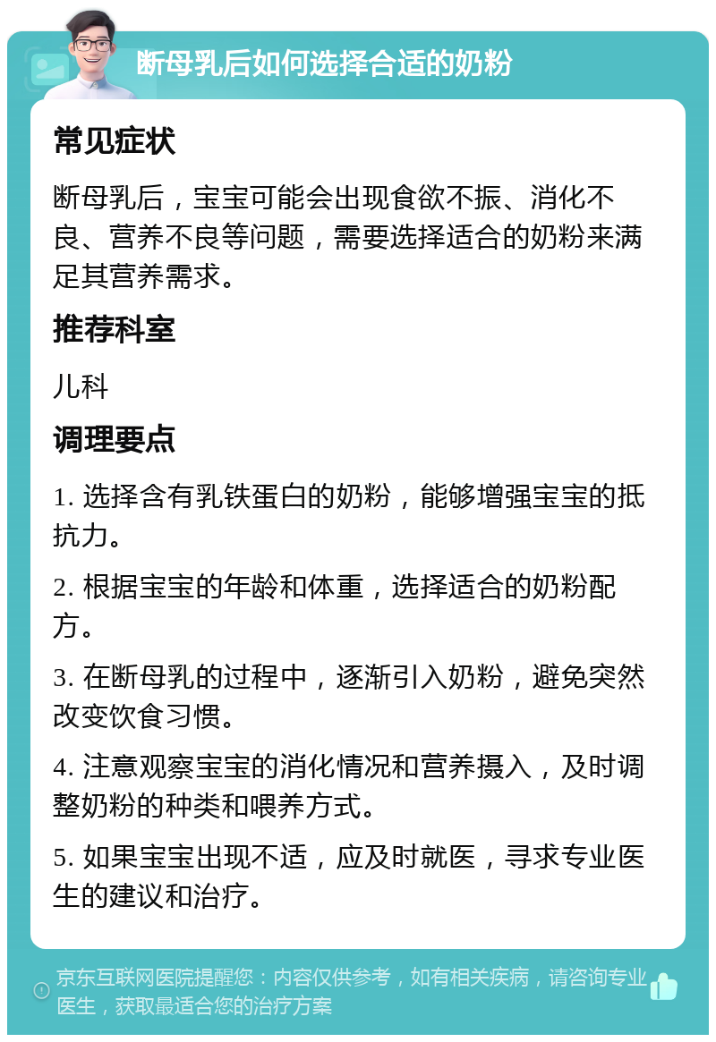 断母乳后如何选择合适的奶粉 常见症状 断母乳后，宝宝可能会出现食欲不振、消化不良、营养不良等问题，需要选择适合的奶粉来满足其营养需求。 推荐科室 儿科 调理要点 1. 选择含有乳铁蛋白的奶粉，能够增强宝宝的抵抗力。 2. 根据宝宝的年龄和体重，选择适合的奶粉配方。 3. 在断母乳的过程中，逐渐引入奶粉，避免突然改变饮食习惯。 4. 注意观察宝宝的消化情况和营养摄入，及时调整奶粉的种类和喂养方式。 5. 如果宝宝出现不适，应及时就医，寻求专业医生的建议和治疗。