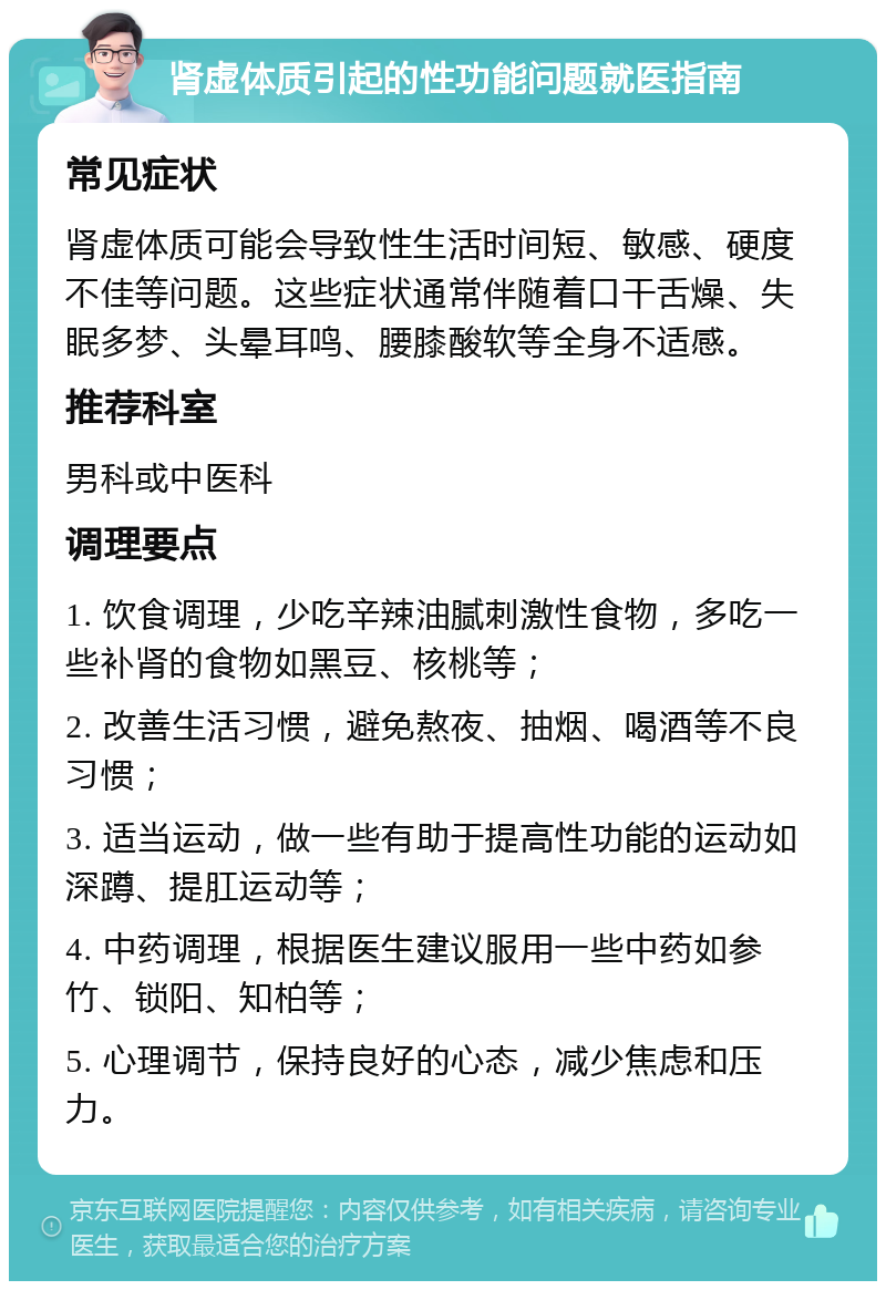 肾虚体质引起的性功能问题就医指南 常见症状 肾虚体质可能会导致性生活时间短、敏感、硬度不佳等问题。这些症状通常伴随着口干舌燥、失眠多梦、头晕耳鸣、腰膝酸软等全身不适感。 推荐科室 男科或中医科 调理要点 1. 饮食调理，少吃辛辣油腻刺激性食物，多吃一些补肾的食物如黑豆、核桃等； 2. 改善生活习惯，避免熬夜、抽烟、喝酒等不良习惯； 3. 适当运动，做一些有助于提高性功能的运动如深蹲、提肛运动等； 4. 中药调理，根据医生建议服用一些中药如参竹、锁阳、知柏等； 5. 心理调节，保持良好的心态，减少焦虑和压力。