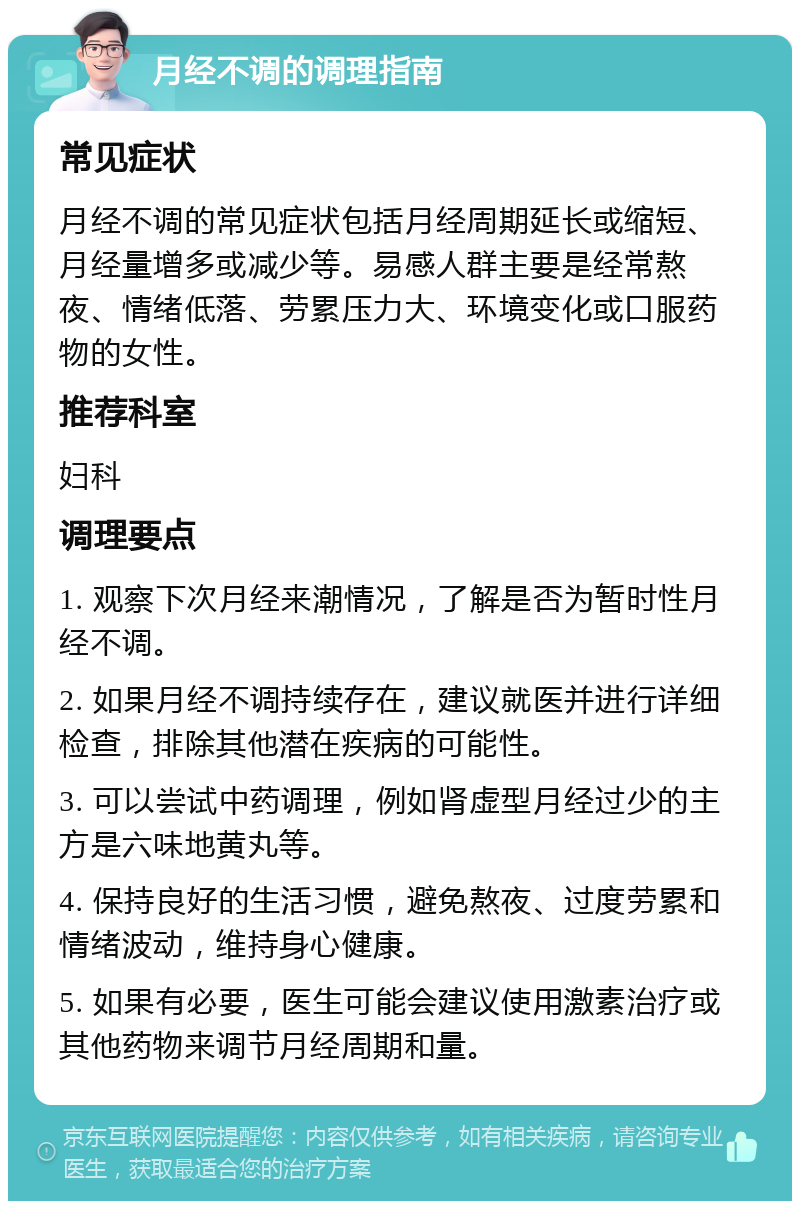 月经不调的调理指南 常见症状 月经不调的常见症状包括月经周期延长或缩短、月经量增多或减少等。易感人群主要是经常熬夜、情绪低落、劳累压力大、环境变化或口服药物的女性。 推荐科室 妇科 调理要点 1. 观察下次月经来潮情况，了解是否为暂时性月经不调。 2. 如果月经不调持续存在，建议就医并进行详细检查，排除其他潜在疾病的可能性。 3. 可以尝试中药调理，例如肾虚型月经过少的主方是六味地黄丸等。 4. 保持良好的生活习惯，避免熬夜、过度劳累和情绪波动，维持身心健康。 5. 如果有必要，医生可能会建议使用激素治疗或其他药物来调节月经周期和量。