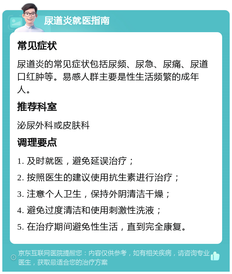 尿道炎就医指南 常见症状 尿道炎的常见症状包括尿频、尿急、尿痛、尿道口红肿等。易感人群主要是性生活频繁的成年人。 推荐科室 泌尿外科或皮肤科 调理要点 1. 及时就医，避免延误治疗； 2. 按照医生的建议使用抗生素进行治疗； 3. 注意个人卫生，保持外阴清洁干燥； 4. 避免过度清洁和使用刺激性洗液； 5. 在治疗期间避免性生活，直到完全康复。