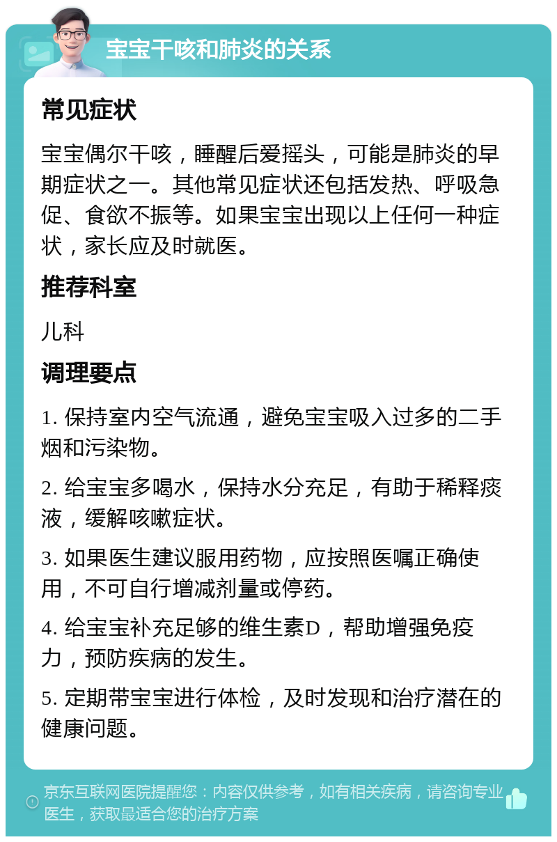 宝宝干咳和肺炎的关系 常见症状 宝宝偶尔干咳，睡醒后爱摇头，可能是肺炎的早期症状之一。其他常见症状还包括发热、呼吸急促、食欲不振等。如果宝宝出现以上任何一种症状，家长应及时就医。 推荐科室 儿科 调理要点 1. 保持室内空气流通，避免宝宝吸入过多的二手烟和污染物。 2. 给宝宝多喝水，保持水分充足，有助于稀释痰液，缓解咳嗽症状。 3. 如果医生建议服用药物，应按照医嘱正确使用，不可自行增减剂量或停药。 4. 给宝宝补充足够的维生素D，帮助增强免疫力，预防疾病的发生。 5. 定期带宝宝进行体检，及时发现和治疗潜在的健康问题。