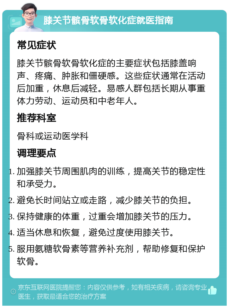 膝关节髌骨软骨软化症就医指南 常见症状 膝关节髌骨软骨软化症的主要症状包括膝盖响声、疼痛、肿胀和僵硬感。这些症状通常在活动后加重，休息后减轻。易感人群包括长期从事重体力劳动、运动员和中老年人。 推荐科室 骨科或运动医学科 调理要点 加强膝关节周围肌肉的训练，提高关节的稳定性和承受力。 避免长时间站立或走路，减少膝关节的负担。 保持健康的体重，过重会增加膝关节的压力。 适当休息和恢复，避免过度使用膝关节。 服用氨糖软骨素等营养补充剂，帮助修复和保护软骨。