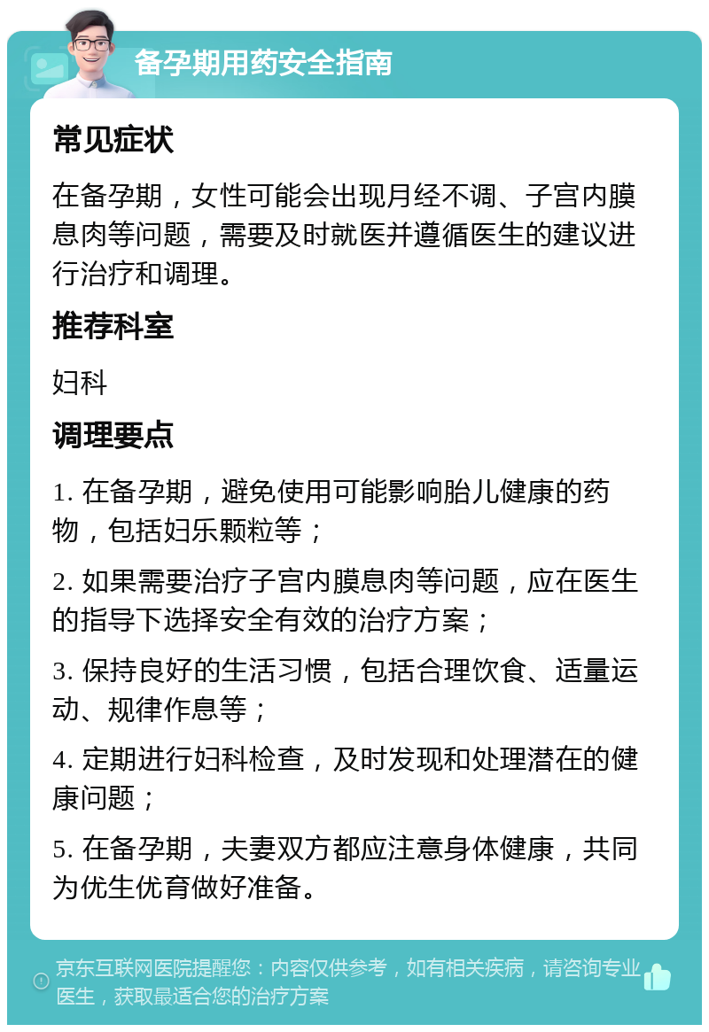 备孕期用药安全指南 常见症状 在备孕期，女性可能会出现月经不调、子宫内膜息肉等问题，需要及时就医并遵循医生的建议进行治疗和调理。 推荐科室 妇科 调理要点 1. 在备孕期，避免使用可能影响胎儿健康的药物，包括妇乐颗粒等； 2. 如果需要治疗子宫内膜息肉等问题，应在医生的指导下选择安全有效的治疗方案； 3. 保持良好的生活习惯，包括合理饮食、适量运动、规律作息等； 4. 定期进行妇科检查，及时发现和处理潜在的健康问题； 5. 在备孕期，夫妻双方都应注意身体健康，共同为优生优育做好准备。