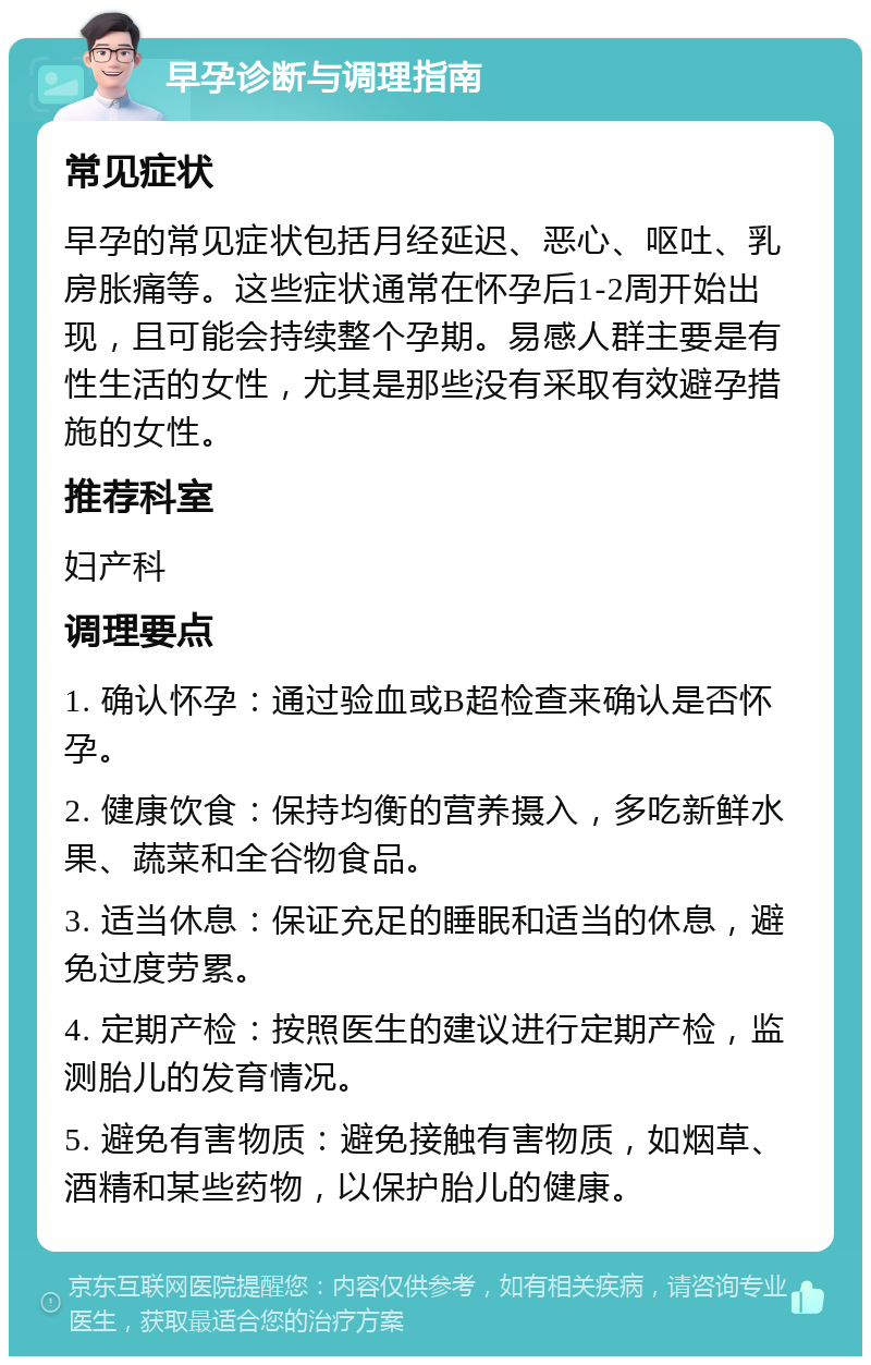 早孕诊断与调理指南 常见症状 早孕的常见症状包括月经延迟、恶心、呕吐、乳房胀痛等。这些症状通常在怀孕后1-2周开始出现，且可能会持续整个孕期。易感人群主要是有性生活的女性，尤其是那些没有采取有效避孕措施的女性。 推荐科室 妇产科 调理要点 1. 确认怀孕：通过验血或B超检查来确认是否怀孕。 2. 健康饮食：保持均衡的营养摄入，多吃新鲜水果、蔬菜和全谷物食品。 3. 适当休息：保证充足的睡眠和适当的休息，避免过度劳累。 4. 定期产检：按照医生的建议进行定期产检，监测胎儿的发育情况。 5. 避免有害物质：避免接触有害物质，如烟草、酒精和某些药物，以保护胎儿的健康。