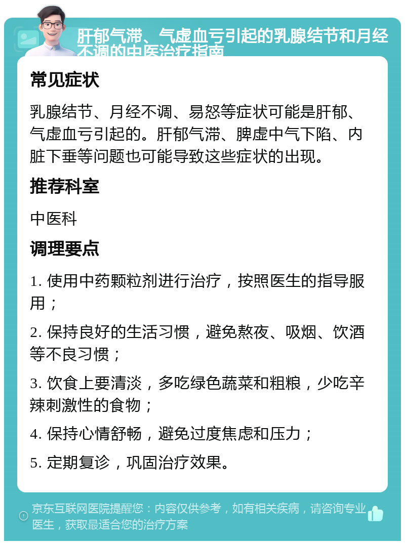 肝郁气滞、气虚血亏引起的乳腺结节和月经不调的中医治疗指南 常见症状 乳腺结节、月经不调、易怒等症状可能是肝郁、气虚血亏引起的。肝郁气滞、脾虚中气下陷、内脏下垂等问题也可能导致这些症状的出现。 推荐科室 中医科 调理要点 1. 使用中药颗粒剂进行治疗，按照医生的指导服用； 2. 保持良好的生活习惯，避免熬夜、吸烟、饮酒等不良习惯； 3. 饮食上要清淡，多吃绿色蔬菜和粗粮，少吃辛辣刺激性的食物； 4. 保持心情舒畅，避免过度焦虑和压力； 5. 定期复诊，巩固治疗效果。