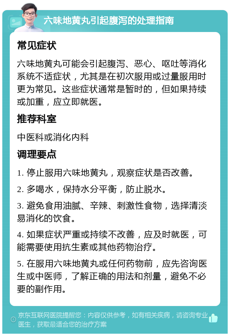 六味地黄丸引起腹泻的处理指南 常见症状 六味地黄丸可能会引起腹泻、恶心、呕吐等消化系统不适症状，尤其是在初次服用或过量服用时更为常见。这些症状通常是暂时的，但如果持续或加重，应立即就医。 推荐科室 中医科或消化内科 调理要点 1. 停止服用六味地黄丸，观察症状是否改善。 2. 多喝水，保持水分平衡，防止脱水。 3. 避免食用油腻、辛辣、刺激性食物，选择清淡易消化的饮食。 4. 如果症状严重或持续不改善，应及时就医，可能需要使用抗生素或其他药物治疗。 5. 在服用六味地黄丸或任何药物前，应先咨询医生或中医师，了解正确的用法和剂量，避免不必要的副作用。