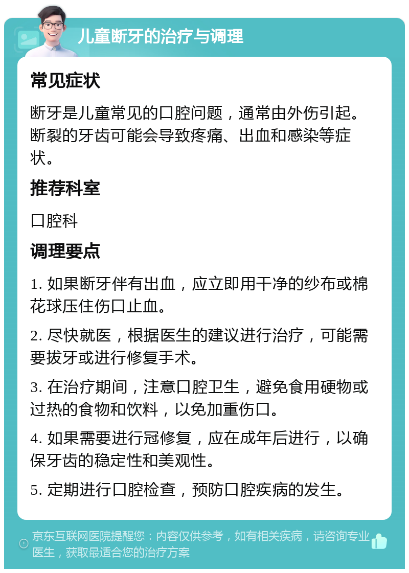 儿童断牙的治疗与调理 常见症状 断牙是儿童常见的口腔问题，通常由外伤引起。断裂的牙齿可能会导致疼痛、出血和感染等症状。 推荐科室 口腔科 调理要点 1. 如果断牙伴有出血，应立即用干净的纱布或棉花球压住伤口止血。 2. 尽快就医，根据医生的建议进行治疗，可能需要拔牙或进行修复手术。 3. 在治疗期间，注意口腔卫生，避免食用硬物或过热的食物和饮料，以免加重伤口。 4. 如果需要进行冠修复，应在成年后进行，以确保牙齿的稳定性和美观性。 5. 定期进行口腔检查，预防口腔疾病的发生。