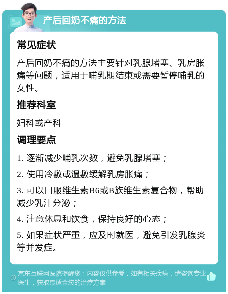 产后回奶不痛的方法 常见症状 产后回奶不痛的方法主要针对乳腺堵塞、乳房胀痛等问题，适用于哺乳期结束或需要暂停哺乳的女性。 推荐科室 妇科或产科 调理要点 1. 逐渐减少哺乳次数，避免乳腺堵塞； 2. 使用冷敷或温敷缓解乳房胀痛； 3. 可以口服维生素B6或B族维生素复合物，帮助减少乳汁分泌； 4. 注意休息和饮食，保持良好的心态； 5. 如果症状严重，应及时就医，避免引发乳腺炎等并发症。