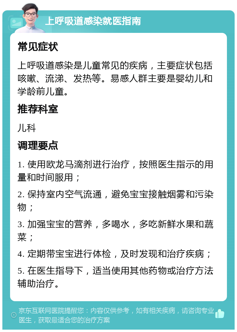 上呼吸道感染就医指南 常见症状 上呼吸道感染是儿童常见的疾病，主要症状包括咳嗽、流涕、发热等。易感人群主要是婴幼儿和学龄前儿童。 推荐科室 儿科 调理要点 1. 使用欧龙马滴剂进行治疗，按照医生指示的用量和时间服用； 2. 保持室内空气流通，避免宝宝接触烟雾和污染物； 3. 加强宝宝的营养，多喝水，多吃新鲜水果和蔬菜； 4. 定期带宝宝进行体检，及时发现和治疗疾病； 5. 在医生指导下，适当使用其他药物或治疗方法辅助治疗。