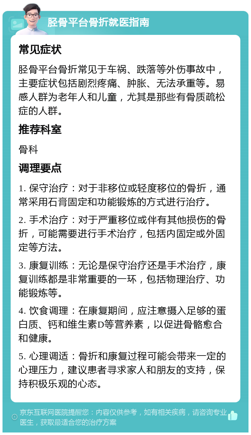 胫骨平台骨折就医指南 常见症状 胫骨平台骨折常见于车祸、跌落等外伤事故中，主要症状包括剧烈疼痛、肿胀、无法承重等。易感人群为老年人和儿童，尤其是那些有骨质疏松症的人群。 推荐科室 骨科 调理要点 1. 保守治疗：对于非移位或轻度移位的骨折，通常采用石膏固定和功能锻炼的方式进行治疗。 2. 手术治疗：对于严重移位或伴有其他损伤的骨折，可能需要进行手术治疗，包括内固定或外固定等方法。 3. 康复训练：无论是保守治疗还是手术治疗，康复训练都是非常重要的一环，包括物理治疗、功能锻炼等。 4. 饮食调理：在康复期间，应注意摄入足够的蛋白质、钙和维生素D等营养素，以促进骨骼愈合和健康。 5. 心理调适：骨折和康复过程可能会带来一定的心理压力，建议患者寻求家人和朋友的支持，保持积极乐观的心态。