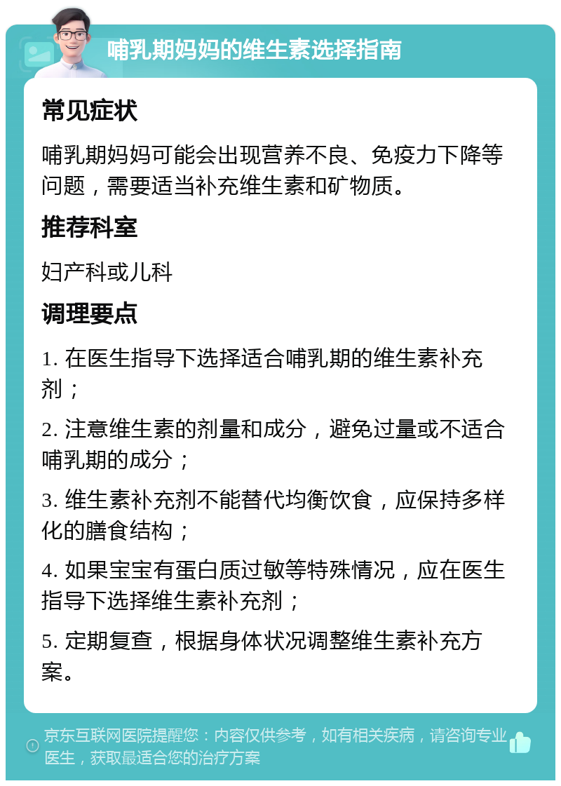 哺乳期妈妈的维生素选择指南 常见症状 哺乳期妈妈可能会出现营养不良、免疫力下降等问题，需要适当补充维生素和矿物质。 推荐科室 妇产科或儿科 调理要点 1. 在医生指导下选择适合哺乳期的维生素补充剂； 2. 注意维生素的剂量和成分，避免过量或不适合哺乳期的成分； 3. 维生素补充剂不能替代均衡饮食，应保持多样化的膳食结构； 4. 如果宝宝有蛋白质过敏等特殊情况，应在医生指导下选择维生素补充剂； 5. 定期复查，根据身体状况调整维生素补充方案。