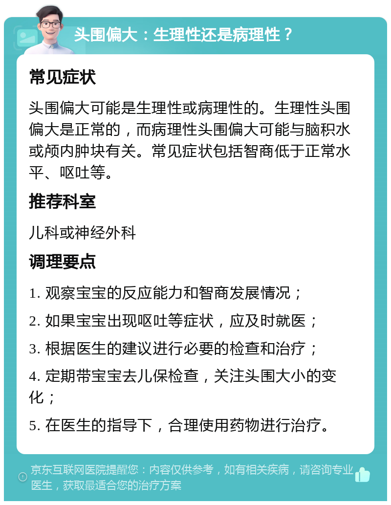 头围偏大：生理性还是病理性？ 常见症状 头围偏大可能是生理性或病理性的。生理性头围偏大是正常的，而病理性头围偏大可能与脑积水或颅内肿块有关。常见症状包括智商低于正常水平、呕吐等。 推荐科室 儿科或神经外科 调理要点 1. 观察宝宝的反应能力和智商发展情况； 2. 如果宝宝出现呕吐等症状，应及时就医； 3. 根据医生的建议进行必要的检查和治疗； 4. 定期带宝宝去儿保检查，关注头围大小的变化； 5. 在医生的指导下，合理使用药物进行治疗。