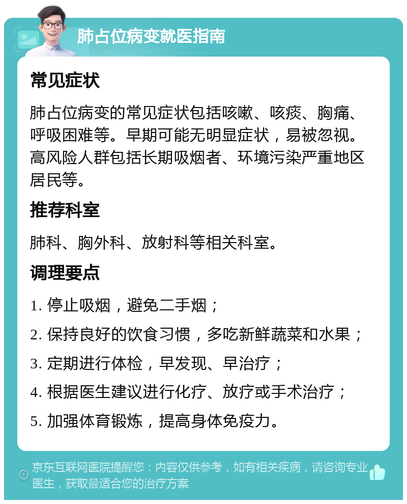 肺占位病变就医指南 常见症状 肺占位病变的常见症状包括咳嗽、咳痰、胸痛、呼吸困难等。早期可能无明显症状，易被忽视。高风险人群包括长期吸烟者、环境污染严重地区居民等。 推荐科室 肺科、胸外科、放射科等相关科室。 调理要点 1. 停止吸烟，避免二手烟； 2. 保持良好的饮食习惯，多吃新鲜蔬菜和水果； 3. 定期进行体检，早发现、早治疗； 4. 根据医生建议进行化疗、放疗或手术治疗； 5. 加强体育锻炼，提高身体免疫力。