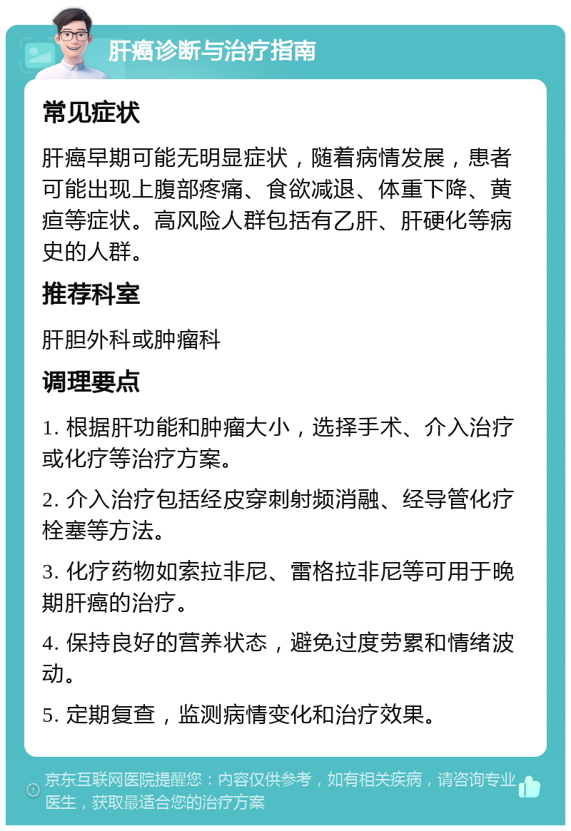 肝癌诊断与治疗指南 常见症状 肝癌早期可能无明显症状，随着病情发展，患者可能出现上腹部疼痛、食欲减退、体重下降、黄疸等症状。高风险人群包括有乙肝、肝硬化等病史的人群。 推荐科室 肝胆外科或肿瘤科 调理要点 1. 根据肝功能和肿瘤大小，选择手术、介入治疗或化疗等治疗方案。 2. 介入治疗包括经皮穿刺射频消融、经导管化疗栓塞等方法。 3. 化疗药物如索拉非尼、雷格拉非尼等可用于晚期肝癌的治疗。 4. 保持良好的营养状态，避免过度劳累和情绪波动。 5. 定期复查，监测病情变化和治疗效果。