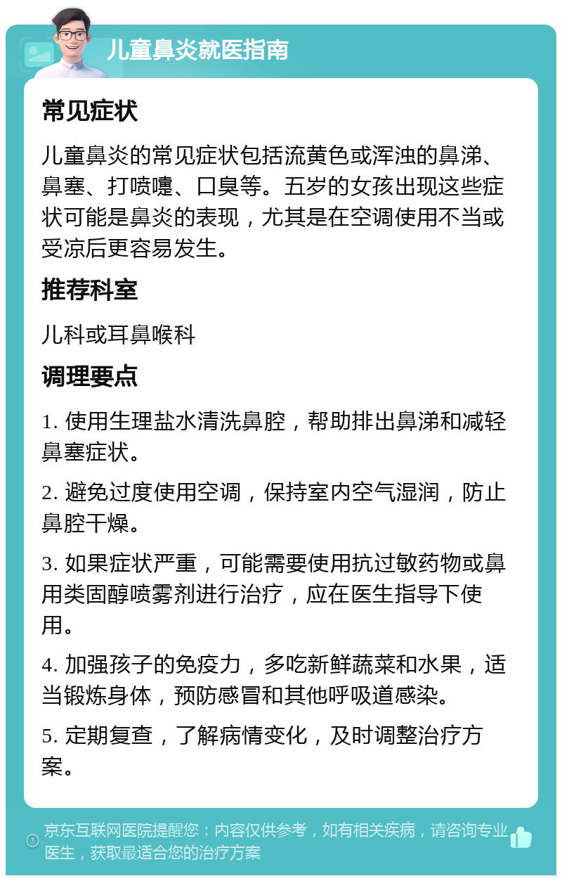 儿童鼻炎就医指南 常见症状 儿童鼻炎的常见症状包括流黄色或浑浊的鼻涕、鼻塞、打喷嚏、口臭等。五岁的女孩出现这些症状可能是鼻炎的表现，尤其是在空调使用不当或受凉后更容易发生。 推荐科室 儿科或耳鼻喉科 调理要点 1. 使用生理盐水清洗鼻腔，帮助排出鼻涕和减轻鼻塞症状。 2. 避免过度使用空调，保持室内空气湿润，防止鼻腔干燥。 3. 如果症状严重，可能需要使用抗过敏药物或鼻用类固醇喷雾剂进行治疗，应在医生指导下使用。 4. 加强孩子的免疫力，多吃新鲜蔬菜和水果，适当锻炼身体，预防感冒和其他呼吸道感染。 5. 定期复查，了解病情变化，及时调整治疗方案。