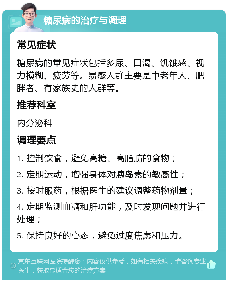 糖尿病的治疗与调理 常见症状 糖尿病的常见症状包括多尿、口渴、饥饿感、视力模糊、疲劳等。易感人群主要是中老年人、肥胖者、有家族史的人群等。 推荐科室 内分泌科 调理要点 1. 控制饮食，避免高糖、高脂肪的食物； 2. 定期运动，增强身体对胰岛素的敏感性； 3. 按时服药，根据医生的建议调整药物剂量； 4. 定期监测血糖和肝功能，及时发现问题并进行处理； 5. 保持良好的心态，避免过度焦虑和压力。