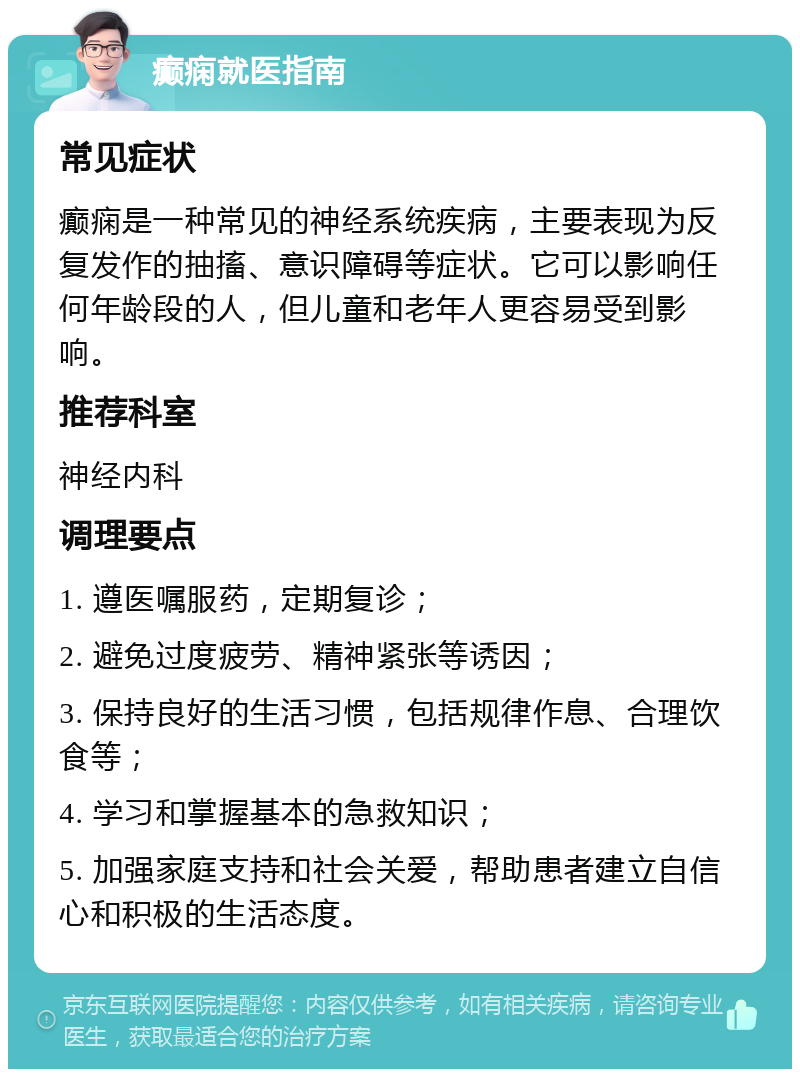 癫痫就医指南 常见症状 癫痫是一种常见的神经系统疾病，主要表现为反复发作的抽搐、意识障碍等症状。它可以影响任何年龄段的人，但儿童和老年人更容易受到影响。 推荐科室 神经内科 调理要点 1. 遵医嘱服药，定期复诊； 2. 避免过度疲劳、精神紧张等诱因； 3. 保持良好的生活习惯，包括规律作息、合理饮食等； 4. 学习和掌握基本的急救知识； 5. 加强家庭支持和社会关爱，帮助患者建立自信心和积极的生活态度。