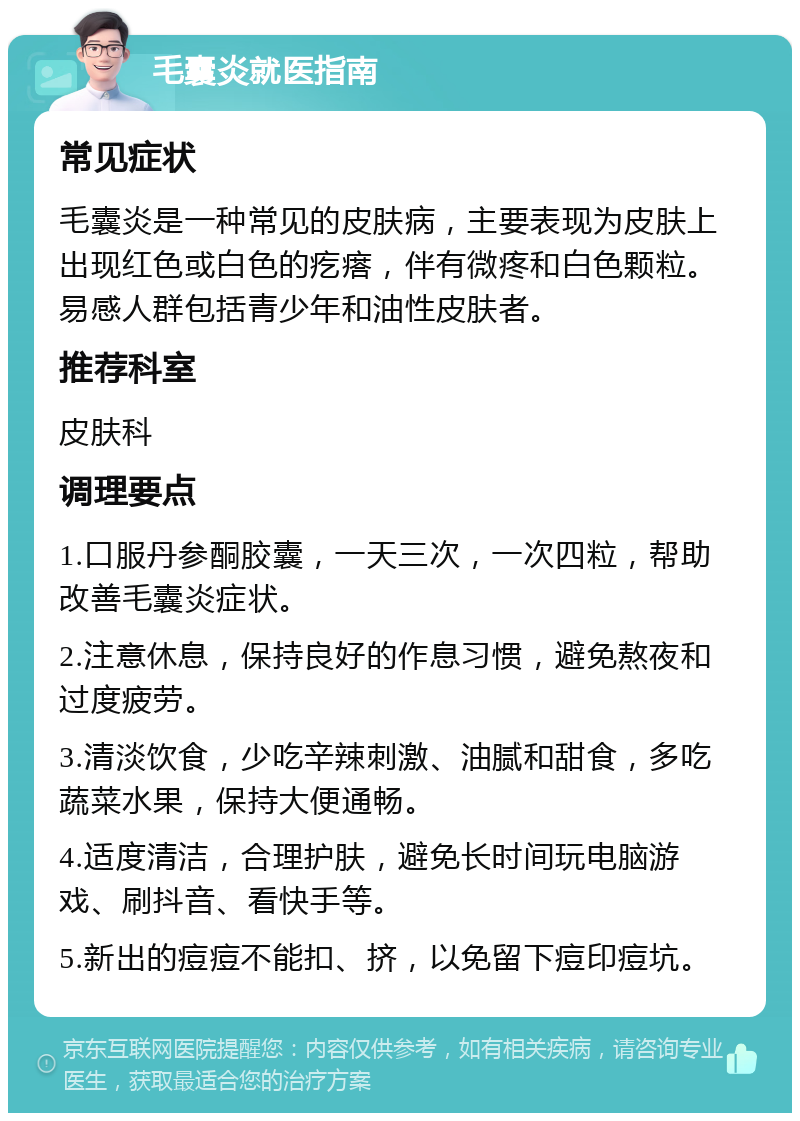 毛囊炎就医指南 常见症状 毛囊炎是一种常见的皮肤病，主要表现为皮肤上出现红色或白色的疙瘩，伴有微疼和白色颗粒。易感人群包括青少年和油性皮肤者。 推荐科室 皮肤科 调理要点 1.口服丹参酮胶囊，一天三次，一次四粒，帮助改善毛囊炎症状。 2.注意休息，保持良好的作息习惯，避免熬夜和过度疲劳。 3.清淡饮食，少吃辛辣刺激、油腻和甜食，多吃蔬菜水果，保持大便通畅。 4.适度清洁，合理护肤，避免长时间玩电脑游戏、刷抖音、看快手等。 5.新出的痘痘不能扣、挤，以免留下痘印痘坑。