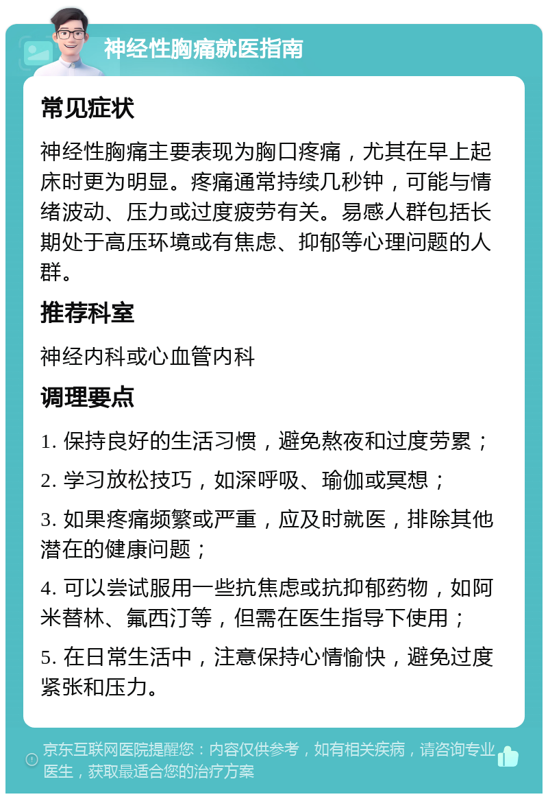 神经性胸痛就医指南 常见症状 神经性胸痛主要表现为胸口疼痛，尤其在早上起床时更为明显。疼痛通常持续几秒钟，可能与情绪波动、压力或过度疲劳有关。易感人群包括长期处于高压环境或有焦虑、抑郁等心理问题的人群。 推荐科室 神经内科或心血管内科 调理要点 1. 保持良好的生活习惯，避免熬夜和过度劳累； 2. 学习放松技巧，如深呼吸、瑜伽或冥想； 3. 如果疼痛频繁或严重，应及时就医，排除其他潜在的健康问题； 4. 可以尝试服用一些抗焦虑或抗抑郁药物，如阿米替林、氟西汀等，但需在医生指导下使用； 5. 在日常生活中，注意保持心情愉快，避免过度紧张和压力。