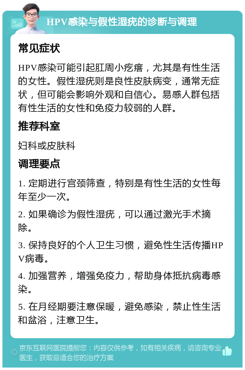 HPV感染与假性湿疣的诊断与调理 常见症状 HPV感染可能引起肛周小疙瘩，尤其是有性生活的女性。假性湿疣则是良性皮肤病变，通常无症状，但可能会影响外观和自信心。易感人群包括有性生活的女性和免疫力较弱的人群。 推荐科室 妇科或皮肤科 调理要点 1. 定期进行宫颈筛查，特别是有性生活的女性每年至少一次。 2. 如果确诊为假性湿疣，可以通过激光手术摘除。 3. 保持良好的个人卫生习惯，避免性生活传播HPV病毒。 4. 加强营养，增强免疫力，帮助身体抵抗病毒感染。 5. 在月经期要注意保暖，避免感染，禁止性生活和盆浴，注意卫生。