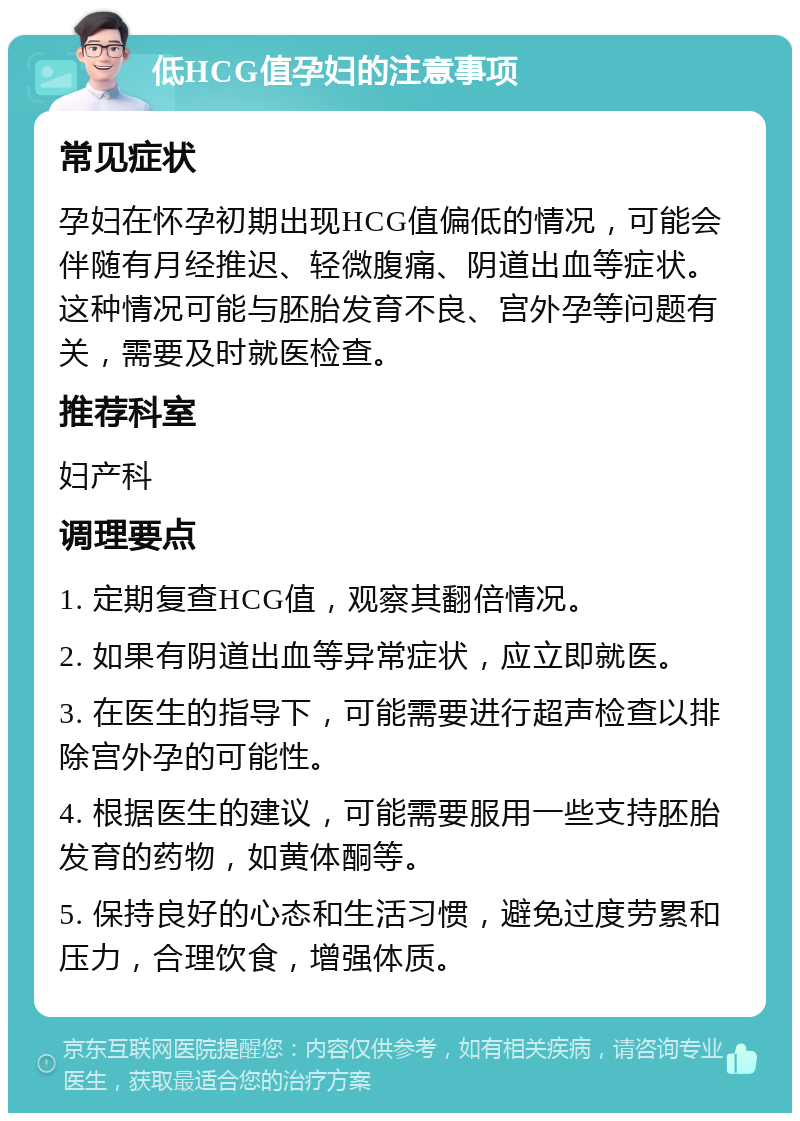 低HCG值孕妇的注意事项 常见症状 孕妇在怀孕初期出现HCG值偏低的情况，可能会伴随有月经推迟、轻微腹痛、阴道出血等症状。这种情况可能与胚胎发育不良、宫外孕等问题有关，需要及时就医检查。 推荐科室 妇产科 调理要点 1. 定期复查HCG值，观察其翻倍情况。 2. 如果有阴道出血等异常症状，应立即就医。 3. 在医生的指导下，可能需要进行超声检查以排除宫外孕的可能性。 4. 根据医生的建议，可能需要服用一些支持胚胎发育的药物，如黄体酮等。 5. 保持良好的心态和生活习惯，避免过度劳累和压力，合理饮食，增强体质。