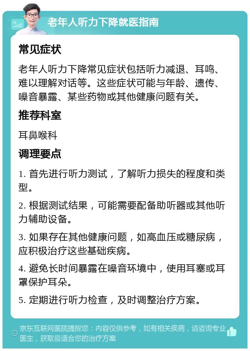 老年人听力下降就医指南 常见症状 老年人听力下降常见症状包括听力减退、耳鸣、难以理解对话等。这些症状可能与年龄、遗传、噪音暴露、某些药物或其他健康问题有关。 推荐科室 耳鼻喉科 调理要点 1. 首先进行听力测试，了解听力损失的程度和类型。 2. 根据测试结果，可能需要配备助听器或其他听力辅助设备。 3. 如果存在其他健康问题，如高血压或糖尿病，应积极治疗这些基础疾病。 4. 避免长时间暴露在噪音环境中，使用耳塞或耳罩保护耳朵。 5. 定期进行听力检查，及时调整治疗方案。