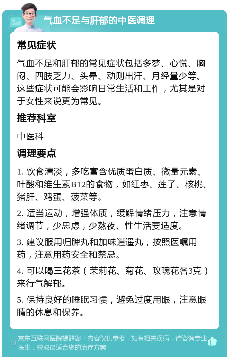 气血不足与肝郁的中医调理 常见症状 气血不足和肝郁的常见症状包括多梦、心慌、胸闷、四肢乏力、头晕、动则出汗、月经量少等。这些症状可能会影响日常生活和工作，尤其是对于女性来说更为常见。 推荐科室 中医科 调理要点 1. 饮食清淡，多吃富含优质蛋白质、微量元素、叶酸和维生素B12的食物，如红枣、莲子、核桃、猪肝、鸡蛋、菠菜等。 2. 适当运动，增强体质，缓解情绪压力，注意情绪调节，少思虑，少熬夜、性生活要适度。 3. 建议服用归脾丸和加味逍遥丸，按照医嘱用药，注意用药安全和禁忌。 4. 可以喝三花茶（茉莉花、菊花、玫瑰花各3克）来行气解郁。 5. 保持良好的睡眠习惯，避免过度用眼，注意眼睛的休息和保养。