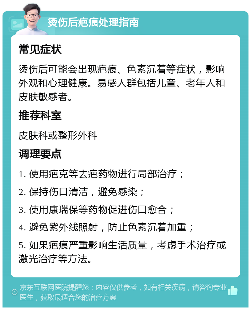 烫伤后疤痕处理指南 常见症状 烫伤后可能会出现疤痕、色素沉着等症状，影响外观和心理健康。易感人群包括儿童、老年人和皮肤敏感者。 推荐科室 皮肤科或整形外科 调理要点 1. 使用疤克等去疤药物进行局部治疗； 2. 保持伤口清洁，避免感染； 3. 使用康瑞保等药物促进伤口愈合； 4. 避免紫外线照射，防止色素沉着加重； 5. 如果疤痕严重影响生活质量，考虑手术治疗或激光治疗等方法。