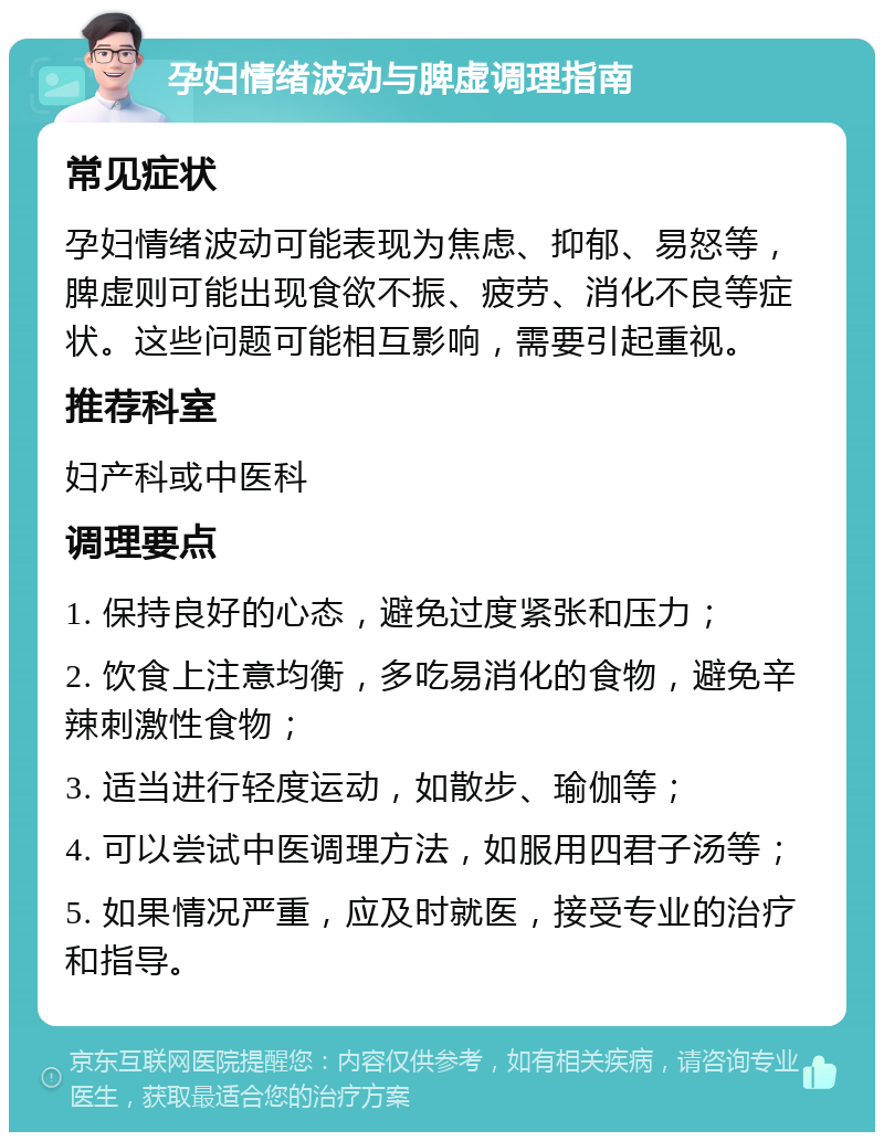 孕妇情绪波动与脾虚调理指南 常见症状 孕妇情绪波动可能表现为焦虑、抑郁、易怒等，脾虚则可能出现食欲不振、疲劳、消化不良等症状。这些问题可能相互影响，需要引起重视。 推荐科室 妇产科或中医科 调理要点 1. 保持良好的心态，避免过度紧张和压力； 2. 饮食上注意均衡，多吃易消化的食物，避免辛辣刺激性食物； 3. 适当进行轻度运动，如散步、瑜伽等； 4. 可以尝试中医调理方法，如服用四君子汤等； 5. 如果情况严重，应及时就医，接受专业的治疗和指导。