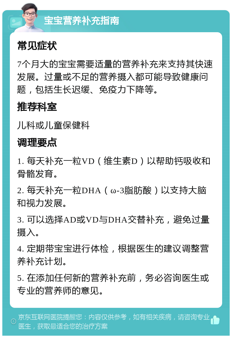 宝宝营养补充指南 常见症状 7个月大的宝宝需要适量的营养补充来支持其快速发展。过量或不足的营养摄入都可能导致健康问题，包括生长迟缓、免疫力下降等。 推荐科室 儿科或儿童保健科 调理要点 1. 每天补充一粒VD（维生素D）以帮助钙吸收和骨骼发育。 2. 每天补充一粒DHA（ω-3脂肪酸）以支持大脑和视力发展。 3. 可以选择AD或VD与DHA交替补充，避免过量摄入。 4. 定期带宝宝进行体检，根据医生的建议调整营养补充计划。 5. 在添加任何新的营养补充前，务必咨询医生或专业的营养师的意见。