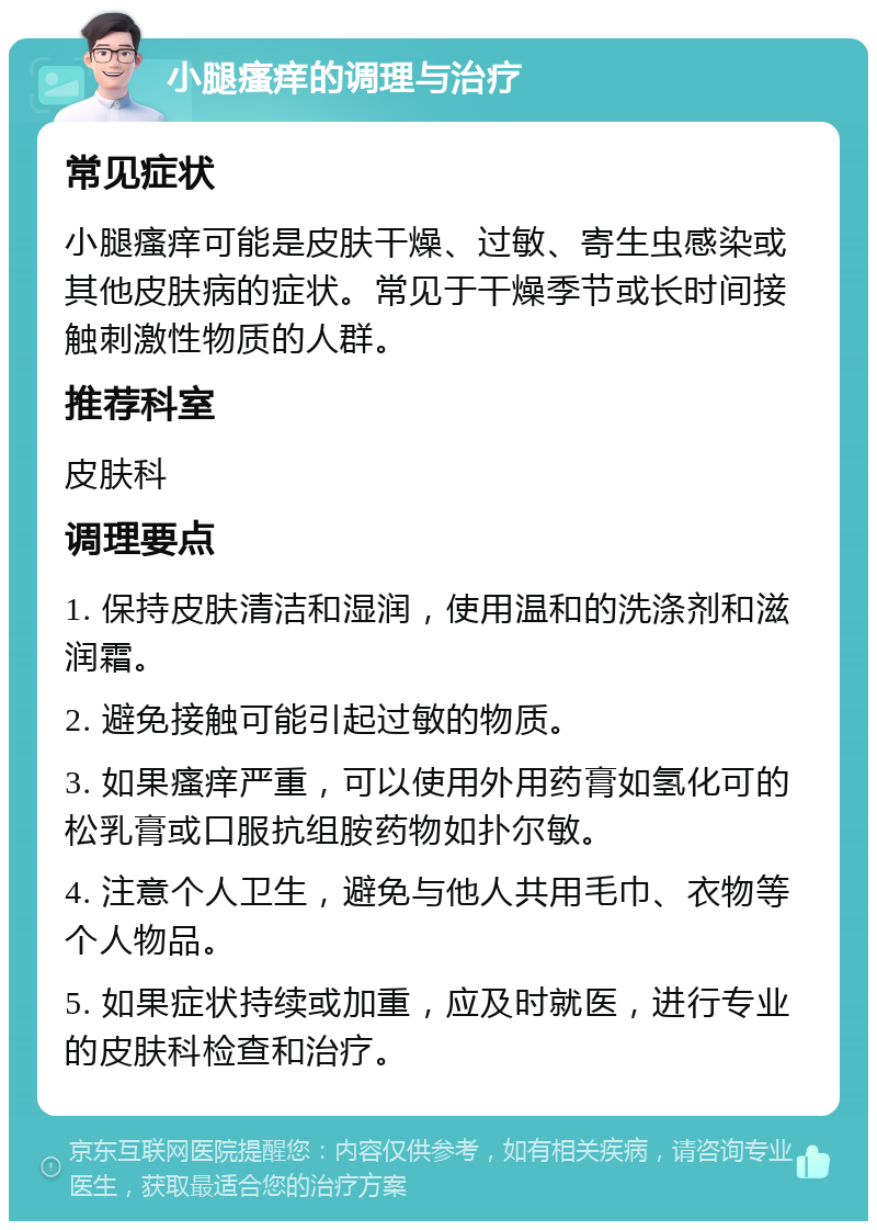 小腿瘙痒的调理与治疗 常见症状 小腿瘙痒可能是皮肤干燥、过敏、寄生虫感染或其他皮肤病的症状。常见于干燥季节或长时间接触刺激性物质的人群。 推荐科室 皮肤科 调理要点 1. 保持皮肤清洁和湿润，使用温和的洗涤剂和滋润霜。 2. 避免接触可能引起过敏的物质。 3. 如果瘙痒严重，可以使用外用药膏如氢化可的松乳膏或口服抗组胺药物如扑尔敏。 4. 注意个人卫生，避免与他人共用毛巾、衣物等个人物品。 5. 如果症状持续或加重，应及时就医，进行专业的皮肤科检查和治疗。