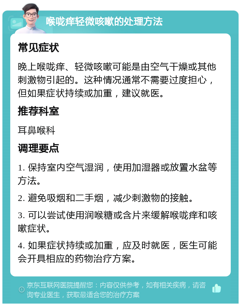 喉咙痒轻微咳嗽的处理方法 常见症状 晚上喉咙痒、轻微咳嗽可能是由空气干燥或其他刺激物引起的。这种情况通常不需要过度担心，但如果症状持续或加重，建议就医。 推荐科室 耳鼻喉科 调理要点 1. 保持室内空气湿润，使用加湿器或放置水盆等方法。 2. 避免吸烟和二手烟，减少刺激物的接触。 3. 可以尝试使用润喉糖或含片来缓解喉咙痒和咳嗽症状。 4. 如果症状持续或加重，应及时就医，医生可能会开具相应的药物治疗方案。