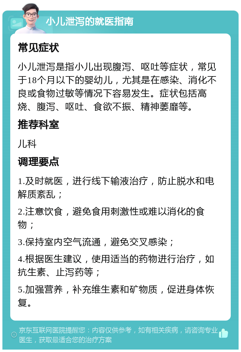 小儿泄泻的就医指南 常见症状 小儿泄泻是指小儿出现腹泻、呕吐等症状，常见于18个月以下的婴幼儿，尤其是在感染、消化不良或食物过敏等情况下容易发生。症状包括高烧、腹泻、呕吐、食欲不振、精神萎靡等。 推荐科室 儿科 调理要点 1.及时就医，进行线下输液治疗，防止脱水和电解质紊乱； 2.注意饮食，避免食用刺激性或难以消化的食物； 3.保持室内空气流通，避免交叉感染； 4.根据医生建议，使用适当的药物进行治疗，如抗生素、止泻药等； 5.加强营养，补充维生素和矿物质，促进身体恢复。