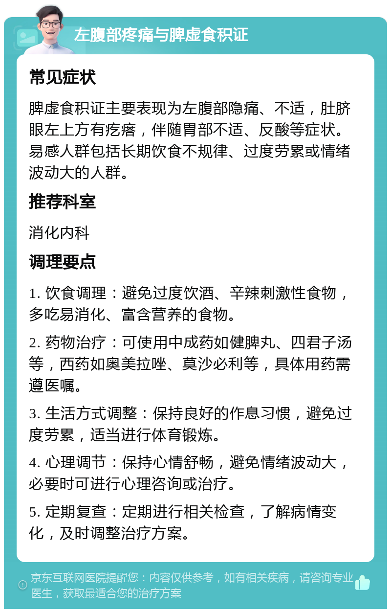 左腹部疼痛与脾虚食积证 常见症状 脾虚食积证主要表现为左腹部隐痛、不适，肚脐眼左上方有疙瘩，伴随胃部不适、反酸等症状。易感人群包括长期饮食不规律、过度劳累或情绪波动大的人群。 推荐科室 消化内科 调理要点 1. 饮食调理：避免过度饮酒、辛辣刺激性食物，多吃易消化、富含营养的食物。 2. 药物治疗：可使用中成药如健脾丸、四君子汤等，西药如奥美拉唑、莫沙必利等，具体用药需遵医嘱。 3. 生活方式调整：保持良好的作息习惯，避免过度劳累，适当进行体育锻炼。 4. 心理调节：保持心情舒畅，避免情绪波动大，必要时可进行心理咨询或治疗。 5. 定期复查：定期进行相关检查，了解病情变化，及时调整治疗方案。