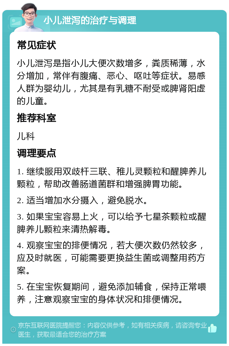 小儿泄泻的治疗与调理 常见症状 小儿泄泻是指小儿大便次数增多，粪质稀薄，水分增加，常伴有腹痛、恶心、呕吐等症状。易感人群为婴幼儿，尤其是有乳糖不耐受或脾肾阳虚的儿童。 推荐科室 儿科 调理要点 1. 继续服用双歧杆三联、稚儿灵颗粒和醒脾养儿颗粒，帮助改善肠道菌群和增强脾胃功能。 2. 适当增加水分摄入，避免脱水。 3. 如果宝宝容易上火，可以给予七星茶颗粒或醒脾养儿颗粒来清热解毒。 4. 观察宝宝的排便情况，若大便次数仍然较多，应及时就医，可能需要更换益生菌或调整用药方案。 5. 在宝宝恢复期间，避免添加辅食，保持正常喂养，注意观察宝宝的身体状况和排便情况。