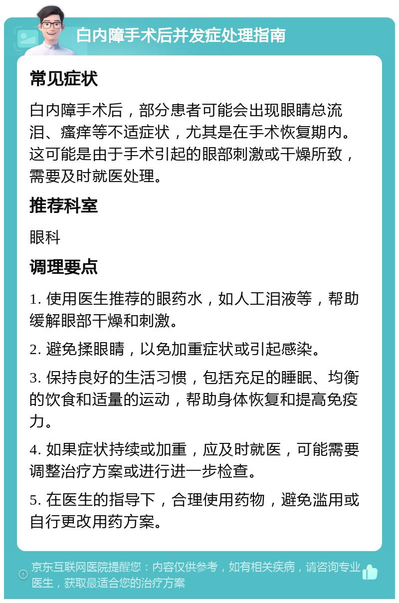 白内障手术后并发症处理指南 常见症状 白内障手术后，部分患者可能会出现眼睛总流泪、瘙痒等不适症状，尤其是在手术恢复期内。这可能是由于手术引起的眼部刺激或干燥所致，需要及时就医处理。 推荐科室 眼科 调理要点 1. 使用医生推荐的眼药水，如人工泪液等，帮助缓解眼部干燥和刺激。 2. 避免揉眼睛，以免加重症状或引起感染。 3. 保持良好的生活习惯，包括充足的睡眠、均衡的饮食和适量的运动，帮助身体恢复和提高免疫力。 4. 如果症状持续或加重，应及时就医，可能需要调整治疗方案或进行进一步检查。 5. 在医生的指导下，合理使用药物，避免滥用或自行更改用药方案。