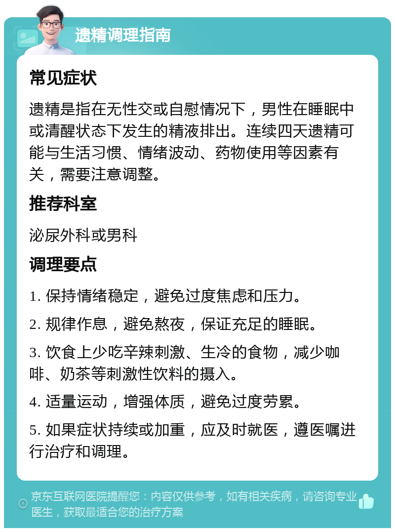 遗精调理指南 常见症状 遗精是指在无性交或自慰情况下，男性在睡眠中或清醒状态下发生的精液排出。连续四天遗精可能与生活习惯、情绪波动、药物使用等因素有关，需要注意调整。 推荐科室 泌尿外科或男科 调理要点 1. 保持情绪稳定，避免过度焦虑和压力。 2. 规律作息，避免熬夜，保证充足的睡眠。 3. 饮食上少吃辛辣刺激、生冷的食物，减少咖啡、奶茶等刺激性饮料的摄入。 4. 适量运动，增强体质，避免过度劳累。 5. 如果症状持续或加重，应及时就医，遵医嘱进行治疗和调理。