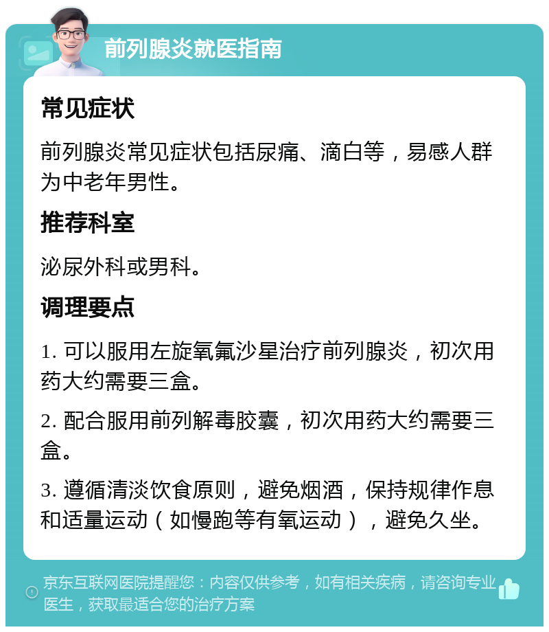 前列腺炎就医指南 常见症状 前列腺炎常见症状包括尿痛、滴白等，易感人群为中老年男性。 推荐科室 泌尿外科或男科。 调理要点 1. 可以服用左旋氧氟沙星治疗前列腺炎，初次用药大约需要三盒。 2. 配合服用前列解毒胶囊，初次用药大约需要三盒。 3. 遵循清淡饮食原则，避免烟酒，保持规律作息和适量运动（如慢跑等有氧运动），避免久坐。