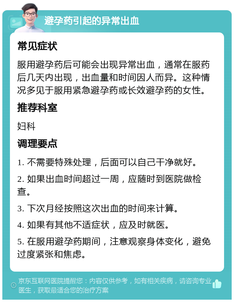 避孕药引起的异常出血 常见症状 服用避孕药后可能会出现异常出血，通常在服药后几天内出现，出血量和时间因人而异。这种情况多见于服用紧急避孕药或长效避孕药的女性。 推荐科室 妇科 调理要点 1. 不需要特殊处理，后面可以自己干净就好。 2. 如果出血时间超过一周，应随时到医院做检查。 3. 下次月经按照这次出血的时间来计算。 4. 如果有其他不适症状，应及时就医。 5. 在服用避孕药期间，注意观察身体变化，避免过度紧张和焦虑。